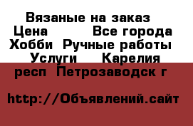 Вязаные на заказ › Цена ­ 800 - Все города Хобби. Ручные работы » Услуги   . Карелия респ.,Петрозаводск г.